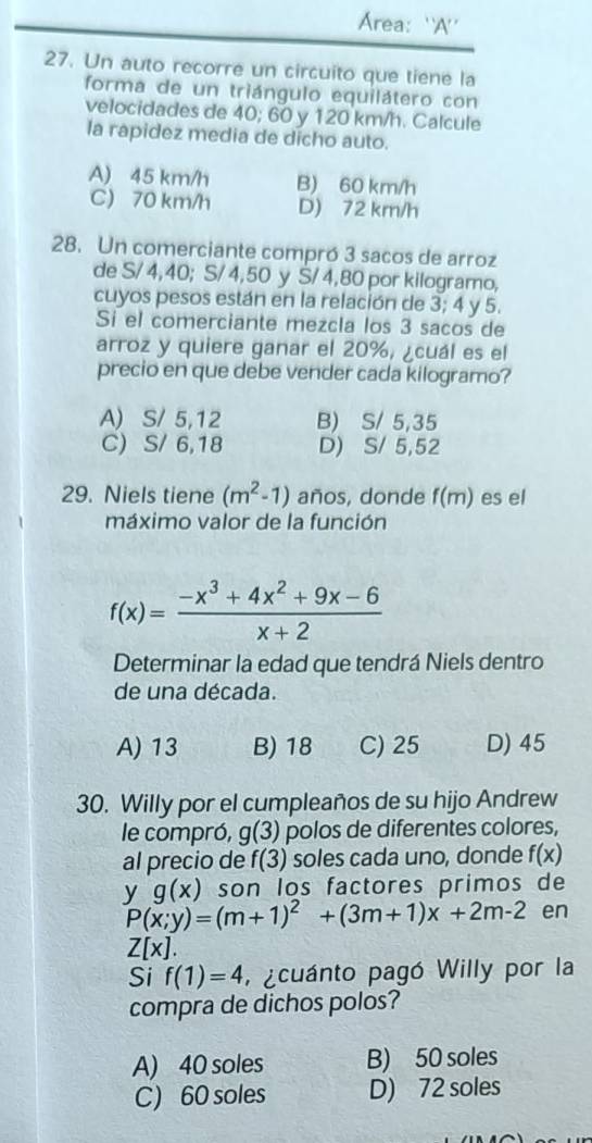 Area: 'A'
27. Un auto recorre un circuito que tiene la
forma de un triángulo equilátero con
velocidades de 40; 60 y 120 km/h. Calcule
la rapidez media de dicho auto.
A) 45 km/h B) 60 km/h
C) 70 km/h D) 72 km/h
28. Un comerciante compró 3 sacos de arroz
de S/ 4,40; S/ 4, 50 y Š/ 4,80 por kilogramo,
cuyos pesos están en la relación de 3; 4 y 5.
Si el comerciante mezcla los 3 sacos de
arroz y quiere ganar el 20%, ¿cuál es el
precio en que debe vender cada kilogramo?
A) S/ 5,12 B) S/ 5,35
C) S/ 6,18 D) S/ 5,52
29. Niels tiene (m^2-1) años, donde f(m) es el
máximo valor de la función
f(x)= (-x^3+4x^2+9x-6)/x+2 
Determinar la edad que tendrá Niels dentro
de una década.
A) 13 B) 18 C) 25 D) 45
30. Willy por el cumpleaños de su hijo Andrew
le compró, g(3) polos de diferentes colores,
al precio de f(3) soles cada uno, donde f(x)
y g(x) son los factores primos de
P(x;y)=(m+1)^2+(3m+1)x+2m-2 en
Z[x]. 
Si f(1)=4 , acuánto pagó Willy por la
compra de dichos polos?
A) 40 soles B) 50 soles
C) 60 soles D) 72 soles