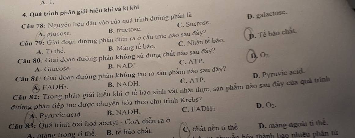 A. 1.
4. Quá trình phân giải hiếu khí và kị khí
Câu 78: Nguyên liệu đầu vào của quá trình đường phân là
D. galactose.
A. glucose. B. fructose. C. Sucrose.
Câu 79: Giai đoạn đường phân diễn ra ở cấu trúc nào sau đây?
D. Tế bào chất.
A. Ti thể. B. Màng tế bào. C. Nhân tế bào.
D. O_2. 
Câu 80: Giai đoạn đường phân không sử dụng chất nào sau đây?
A. Glucose. B. NAD. C. ATP.
D. Pyruvic acid.
Câu 81: Giai đoạn đường phân không tạo ra sản phẩm nào sau đây?
A. FADH₂ B. NADH. C. ATP.
Câu 82: Trong phân giải hiếu khí ở tế bảo sinh vật nhật thực, sản phẩm nào sau đây của quá trình
đường phân tiếp tục được chuyển hóa theo chu trình Krebs?
D.
A. Pyruvic acid. B. NADH. C. FADH₂. O_2. 
Câu 83: Quá trình oxi hoá acetyl - CoA diễn ra ở
A màng trong ti thể. B. tế bào chất. C. chất nền ti thể. D. màng ngoài ti thể.
ó thành bao nhiêu phân tử