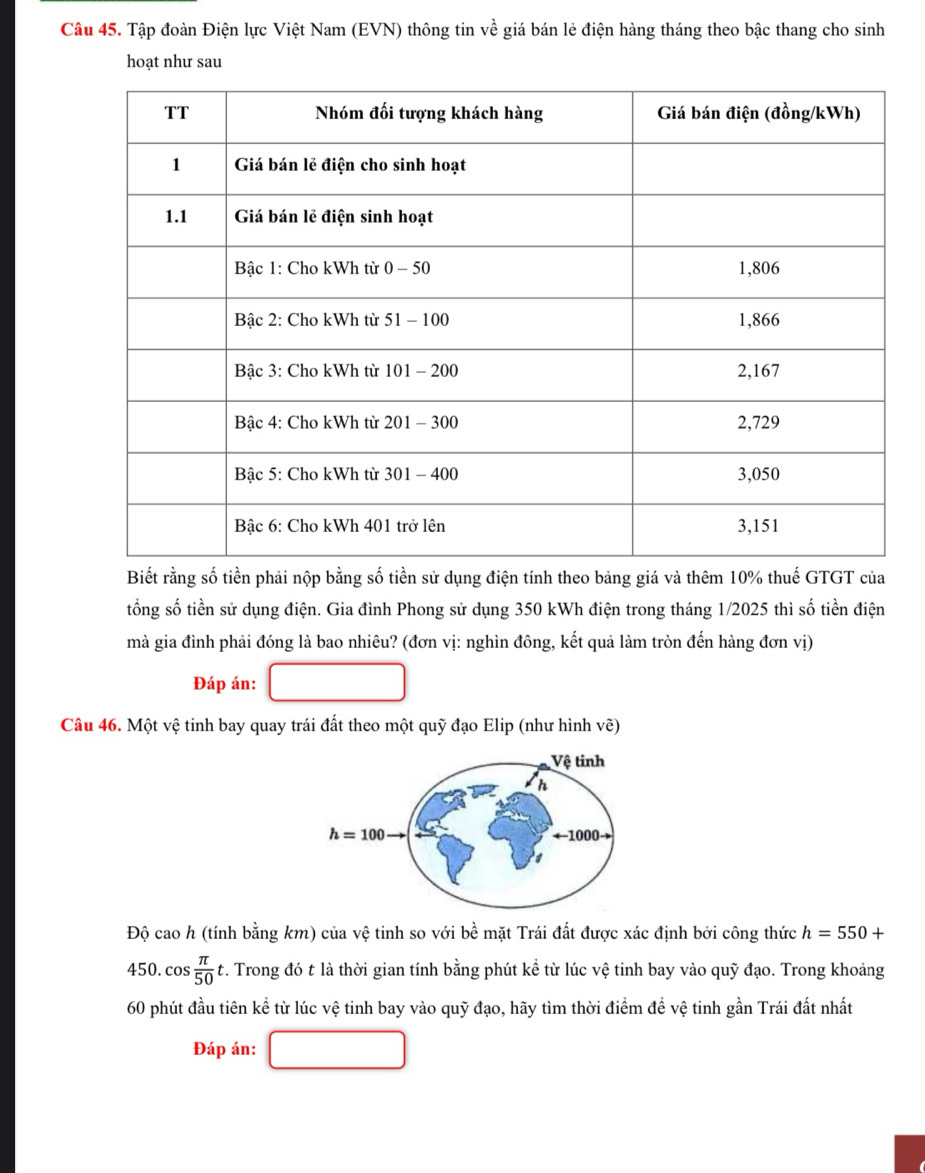 Tập đoàn Điện lực Việt Nam (EVN) thông tin về giá bán lẻ điện hàng tháng theo bậc thang cho sinh
hoạt như sau
Biết rằng số tiền phải nộp bằng số tiền sử dụng điện tính theo bảng giá và thêm 10% thuế GTGT của
tổng số tiền sử dụng điện. Gia đình Phong sử dụng 350 kWh điện trong tháng 1/2025 thì số tiền điện
mà gia đình phải đóng là bao nhiêu? (đơn vị: nghìn đông, kết quả làm tròn đến hàng đơn vị)
Đáp án:
Câu 46. Một vệ tinh bay quay trái đất theo một quỹ đạo Elip (như hình vẽ)
Độ cao h (tính bdot ang km) của vệ tinh so với bề mặt Trái đất được xác định bởi công thức h=550+
450. cos  π /50  v. Trong đó t là thời gian tính bằng phút kể từ lúc vệ tinh bay vào quỹ đạo. Trong khoảng
60 phút đầu tiên kể từ lúc vệ tinh bay vào quỹ đạo, hãy tìm thời điểm đề vệ tinh gần Trái đất nhất
Đáp án: □ 