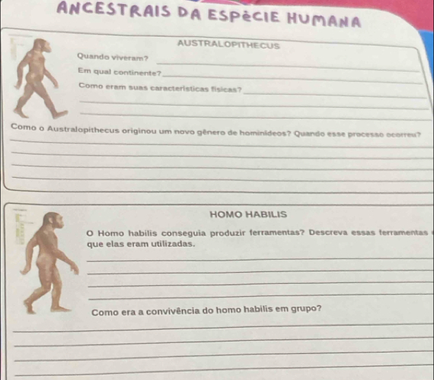 AnCestrais da Espécie HuMana 
AUSTRALOPITHECUS 
Quando viveram? 
Em qual continente? 
_ 
_ 
_ 
Como eram suas caracteristicas físicas? 
_ 
_ 
_ 
Como o Australopithecus originou um novo gênero de hominideos? Quando esse processo ocorreu? 
_ 
_ 
_ 
_ 
_ 
HOMO HABILIS 
O Homo habilis conseguia produzir ferramentas? Descreva essas ferramentas 
que elas eram utilizadas. 
_ 
_ 
_ 
_ 
Como era a convivência do homo habilis em grupo? 
_ 
_ 
_ 
_