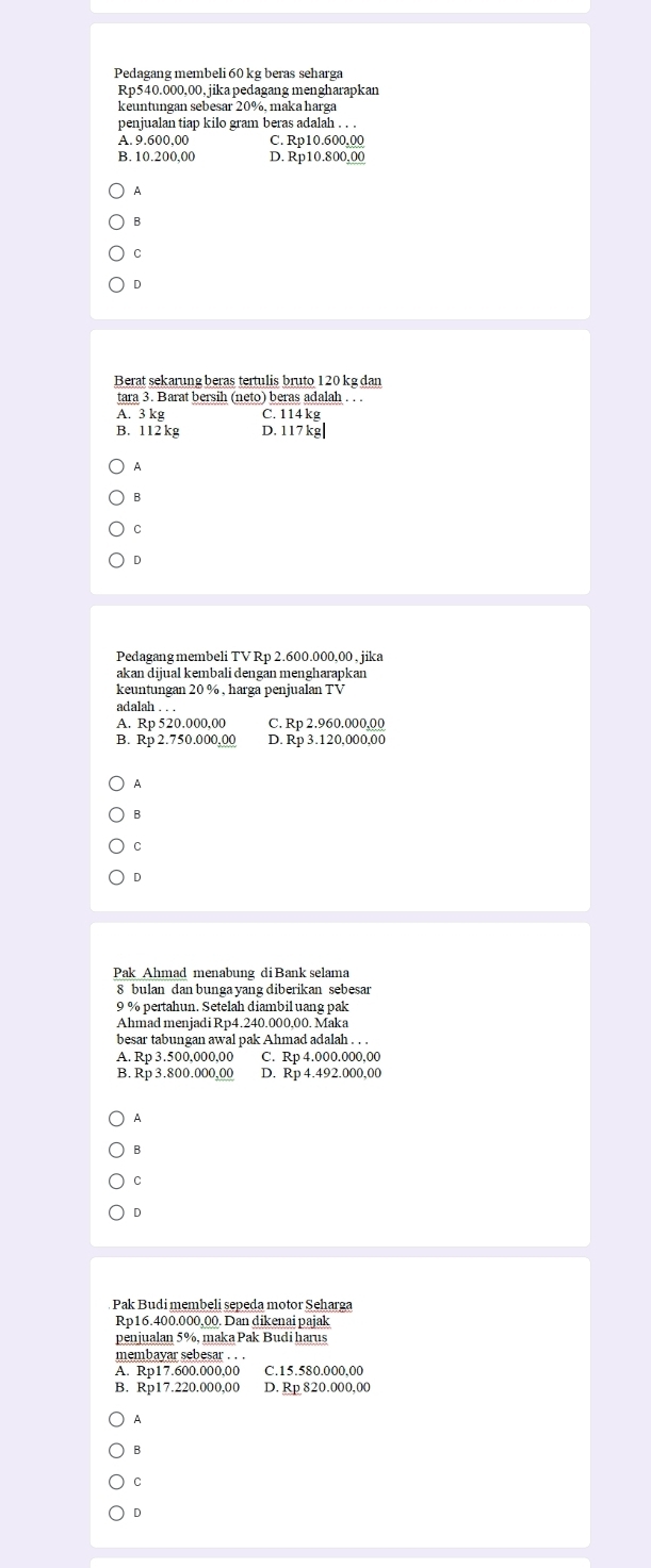 Pedagang membeli 60 kg beras seharga
Rp540.000,00, jika pedagang mengharapkan
keuntungan sebesar 20%, maka harga
penjualan tiap kilo gram beras adalah . . .
A. 9.600,00 C. Rp10.600,00
B. 10.200,00 D. Rp10.800,00
A
B
C
D
Berat sekarung beras tertulis bruto 120 kg dan
tara 3. Barat bersih (neto) beras adalah . . .
A. 3 kg C. 114 kg
B. 112 kg D. 117 kg|
A
B
C
D
Pedagang membeli TV Rp 2.600.000,00, jika
adalah . . .
A. Rp 520.000,00 C. Rp 2.960.000,00
B. Rp 2.750.000,00 D. Rp 3.120,000,00
A
B
C
D
Pak Ahmad menabung di Bank selama
8 bulan dan bunga yang diberikan sebesar
9 % pertahun. Setelah diambil uang pak
Ahmad menjadi Rp4.240.000,00. Maka
besar tabungan awal pak Ahmad adalah . . .
A. Rp 3.500,000,00 C. Rp 4.000.000,00
B. Rp 3.800.000,00 D. Rp 4.492.000,00
A
B
D
Pak Budi membeli sepeda motor Seharga
Rp16.400.000,00. Dan dikenai pajak
penjualan 5%, maka Pak Budi harus
membayar sebesar . . .
A. Rp17.600.000,00 C. 15.580.000,00
B. Rp17.220.000,00 D. Rp 820.000,00
A
B
C
D