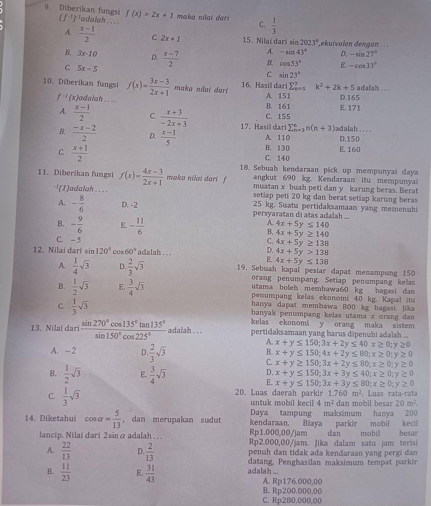 Diberikan fungsi f(x)=2x+1 maka nilai dari
(f^(-1))^-1 ladalah . . . .
C.  1/3 
A.  (x-1)/2  15. Nilai dari sin 2023° ekuivalen dengan . . .
C. 2x+1 D. -sin 27°
B. 3x-10 D.  (x-7)/2 
A. -sin 43°
C. 5x-5
B. cos 53° E. -cos 33°
C. sin 23°
16. Hasil dari sumlimits _(n=5)^7 k^2+2k+5
10. Diberikan fungsi f(x)= (3x-3)/2x+1  maka nilai dari adalah . . .
A. 151 D.165
f^(-1)(x) adalah . . . . E.171
B. 161
C.  (x+3)/-2x+3  C. 155
A.  (x-1)/2  sumlimits _(n=3)^6n(n+3) adalah . . ..
17. Hasil dari
B.  (-x-2)/2   (x-1)/5  D.150_
D. A. 110
C.  (x+1)/2 
B. 130 E. 160
C. 140
18. Sebuah kendaraan pick up mempunyai daya
11. Diberikan fungsi f(x)= (4x-3)/2x+1  maka nilai dari f angkut 690 kg. Kendaraan itu mempunyai
muatan x buah peti dan y karung beras. Berat
-¹(1)adalah . . . . setiap peti 20 kg dan berat setiap karung beras
A. - 8/6  D. -2
25 kg. Suatu pertidaksamaan yang memenuhi
persyaratan di atas adalah ...
B. - 9/6  - 11/6 
E.
A. 4x+5y≤ 140
B. 4x+5y≥ 140
C. - 5 C. 4x+5y≥ 138
12. Nilai dari sin 120° co s60° adalah . . .
D. 4x+5y>138
A.  1/4 sqrt(3) D.  2/3 sqrt(3)
E. 4x+5y≤ 138
19. Sebuah kapal pesiar dapat menampung 150
orang penumpang. Setiap penumpang kelas
B.  1/2 sqrt(3) E.  3/4 sqrt(3)
utama boleh membawa60 kg bagasi dan
penumpang kelas ekonomi 40 kg. Kapal itu
hanya dapat membawa 800 kg bagasi. Jika
C.  1/3 sqrt(3) banyak penumpang kelas utama x orang dan
kelas ekonomi y orang maka sistem
13. Nilai dari  sin 270°cos 135°tan 135°/sin 150°cos 225°  adalah . . . pertidaksamaan yang harus dipenuhi adalah ...
A. - 2 D  2/3 sqrt(3)
A. x+y≤ 150;3x+2y≤ 40x≥ 0;y≥ 0
B. x+y≤ 150;4x+2y≤ 80;x≥ 0;y≥ 0
C. x+y≥ 150;3x+2y≤ 80;x≥ 0;y≥ 0
B.  1/2 sqrt(3)  3/4 sqrt(3)
E.
D. x+y≤ 150;3x+3y≤ 40;x≥ 0;y≥ 0
E. x+y≤ 150;3x+3y≤ 80;x≥ 0;y≥ 0
C.  1/3 sqrt(3)
20. Luas daerah parkir 1.760m^2. Luas rata -rata
untuk mobil kecil 4m^2 dan mobil besar 20m^2.
Daya tampung maksimum hanya 200
14. Diketahui cos alpha = 5/13  , dan merupakan sudut kendaraan. Biaya parkir mobil kecil
Rp1.000,00/jam
lancip. Nilai dari 2sin α adalah . . . dan mobil   besar
Rp2.000,00/jam. Jika dalam satu jam terisi
D.
A.  22/13   2/13  penuh dan tidak ada kendaraan yang pergi dan
datang, Penghasilan maksimum tempat parkir
B.  11/23   31/43  adalah ...
E.
A. Rp176.000,00
B. Rp200.000,00
C. Rp280.000,00