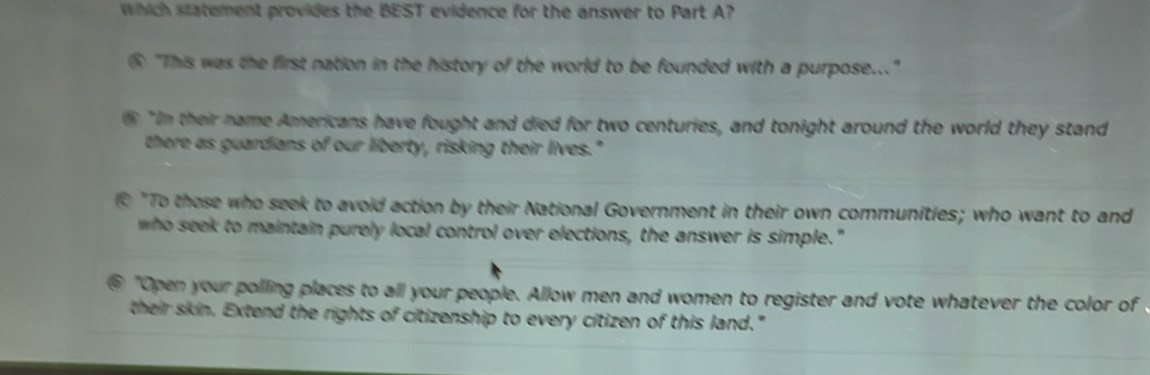 Which statement provides the BEST evidence for the answer to Part A? 
⑤ "This was the first nation in the history of the world to be founded with a purpose..." 
⑤"In their name Americans have fought and died for two centuries, and tonight around the world they stand 
there as guardians of our liberty, risking their lives." 
"To those who seek to avoid action by their National Government in their own communities; who want to and 
who seek to maintain purely local control over elections, the answer is simple." 
⑥ "Open your polling places to all your people. Allow men and women to register and vote whatever the color of 
their skin. Extend the rights of citizenship to every citizen of this land."