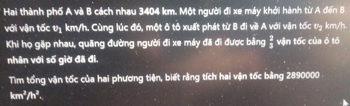 Hai thành phố A và B cách nhau 3404 km. Một người đi xe máy khởi hành từ A đến B 
với vận tốc v_1 km/h. Cùng lúc đó, một ô tô xuất phát từ B đị về A với vận tốc v_2 km/h. 
Khi họ gặp nhau, quãng đường người đi xe máy đã đi được bằng  2/3  vận tốc của ô tô 
nhân với số giờ đã đi. 
Tìm tổng vận tốc của hai phương tiện, biết rằng tích hai vận tốc bằng 2890000.
km^2/h^2.