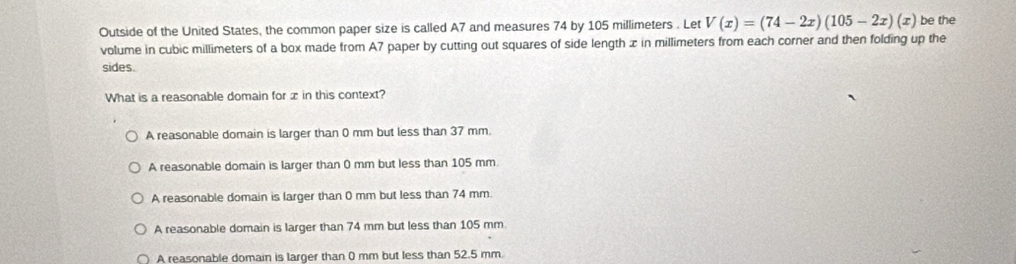 Outside of the United States, the common paper size is called A7 and measures 74 by 105 millimeters. Let V(x)=(74-2x)(105-2x)(x) be the
volume in cubic millimeters of a box made from A7 paper by cutting out squares of side length x in millimeters from each corner and then folding up the
sides.
What is a reasonable domain for x in this context?
A reasonable domain is larger than 0 mm but less than 37 mm.
A reasonable domain is larger than 0 mm but less than 105 mm.
A reasonable domain is larger than 0 mm but less than 74 mm.
A reasonable domain is larger than 74 mm but less than 105 mm
A reasonable domain is larger than 0 mm but less than 52.5 mm.