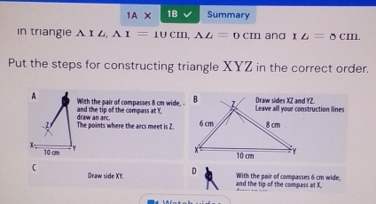 IAX 1B Summary 
in triangie A △ AI=10cm, A△ =0cm and x_△ =8cm. 
Put the steps for constructing triangle XYZ in the correct order. 
With the pair of compasses 8 cm wide. 
draw an arc. and the tip of the compass at Y, 
The points where the arcs meet is 2. 

( 
Draw side XY. D and the tip of the compass at X With the pair of compasses 6 cm wide,