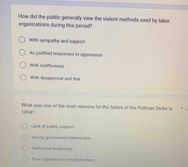 How did the public generally view the violent methods used by labor
organizations during this period?
With sympathy and support
As justified responses to oppression
With indifference
With disapproval and fear
What was one of the main reasons for the failure of the Pullman Strike in * 1
1894?
Lack of public support
Strong government intervention
Ineffective leadership
Poor organization among workers