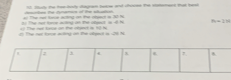Study the free-body diagram below and choose the stattement that best
desorbes the dymamics of the situation.
a)) The net force acting on the object is 30 N.
b) The net force acting on the object is -6 N. R-2N
c) The net force on the object is 10 N.
d) The net force acting on the object is -26 N.