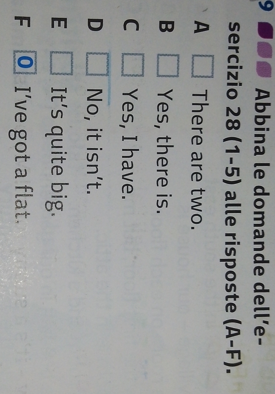 Abbina le domande dell’e-
sercizio 28(1-5) alle risposte (A-F).
A There are two.
B Yes, there is.
C Yes, I have.
D No, it isn’t.
E It's quite big.
F 0 I've got a flat.