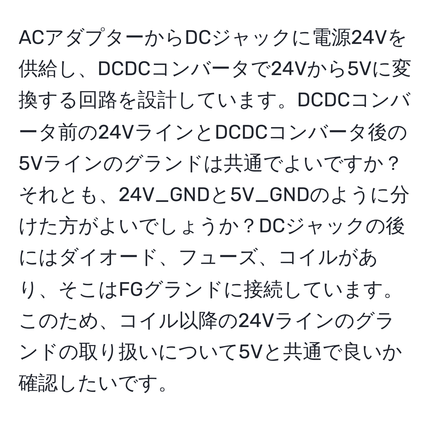 ACアダプターからDCジャックに電源24Vを供給し、DCDCコンバータで24Vから5Vに変換する回路を設計しています。DCDCコンバータ前の24VラインとDCDCコンバータ後の5Vラインのグランドは共通でよいですか？それとも、24V_GNDと5V_GNDのように分けた方がよいでしょうか？DCジャックの後にはダイオード、フューズ、コイルがあり、そこはFGグランドに接続しています。このため、コイル以降の24Vラインのグランドの取り扱いについて5Vと共通で良いか確認したいです。