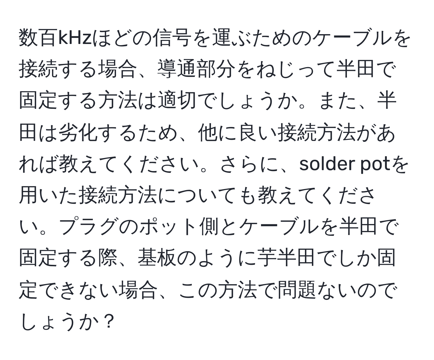 数百kHzほどの信号を運ぶためのケーブルを接続する場合、導通部分をねじって半田で固定する方法は適切でしょうか。また、半田は劣化するため、他に良い接続方法があれば教えてください。さらに、solder potを用いた接続方法についても教えてください。プラグのポット側とケーブルを半田で固定する際、基板のように芋半田でしか固定できない場合、この方法で問題ないのでしょうか？