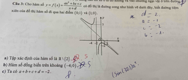 him t xề ở tổ đổ không và vào chưởng ngại vật ở trên đường 
Câu 3: Cho hàm số y=f(x)= (ax^2+bx+c)/x+d  có đồ thị là đường cong như hình vẽ dưới đây, biết đường tiệm 
xiên của đồ thị hàm số đi qua hai điểm (0;1) và (1;0). 
a) Tập xác định của hàm số là R| 2. 
b) Hàm số đồng biến trên khoảng (-4;0), 
c) Ta có a+b+c+d=-2.