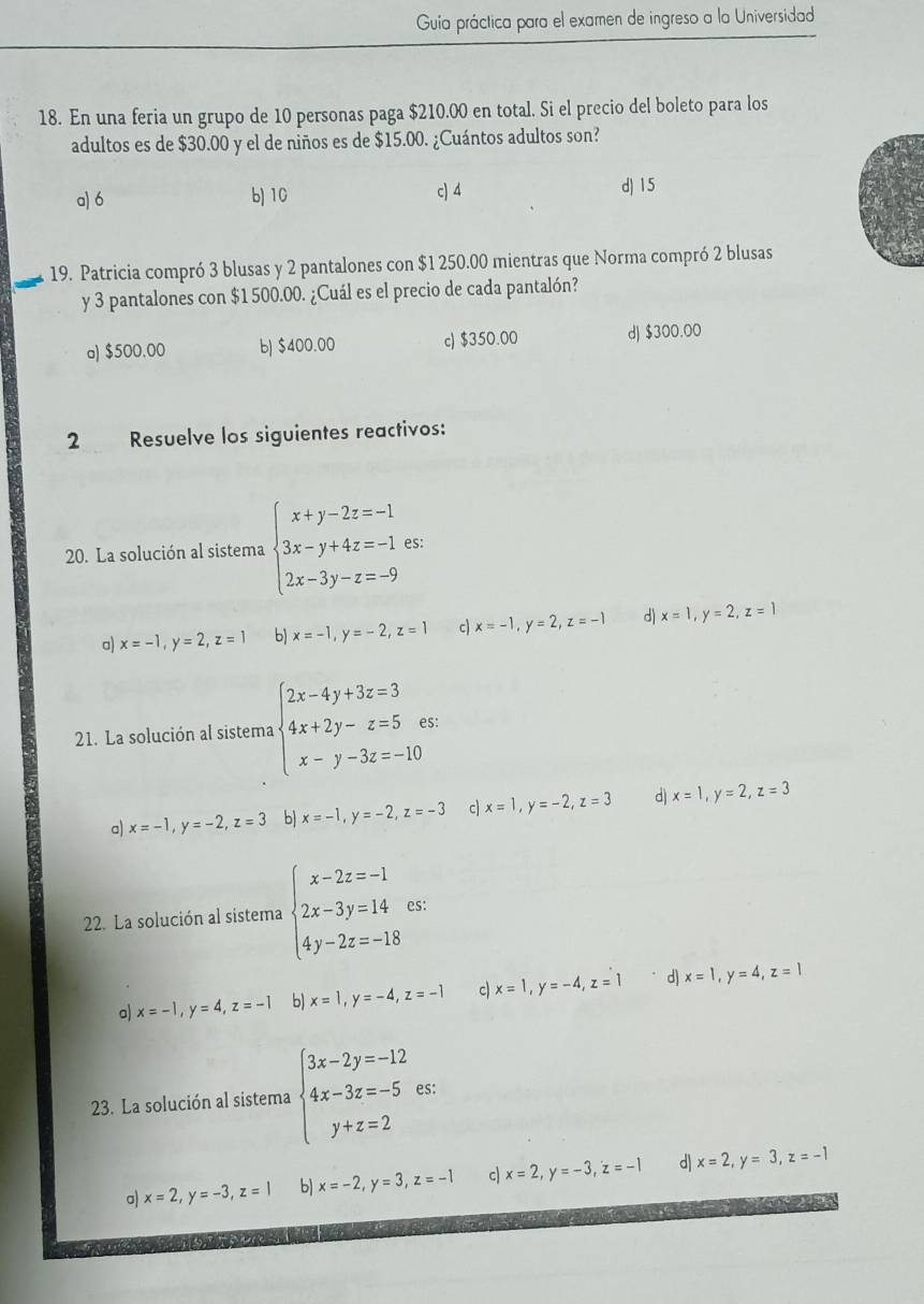 Guia práctica para el examen de ingreso a la Universidad
18. En una feria un grupo de 10 personas paga $210.00 en total. Si el precio del boleto para los
adultos es de $30.00 y el de niños es de $15.00. ¿Cuántos adultos son?
a) 6 b) 10 c) 4 dJ 15
19. Patricia compró 3 blusas y 2 pantalones con $1 250.00 mientras que Norma compró 2 blusas
y 3 pantalones con $1 500.00. ¿Cuál es el precio de cada pantalón?
a) $500.00 b) $400.00 c) $350.00 d) $300.00
2 Resuelve los siguientes reactivos:
20. La solución al sistema beginarrayl x+y-2z=-1 3x-y+4z=-1 2x-3y-z=-9endarray. es:
a) x=-1,y=2,z=1 b) x=-1,y=-2,z=1 c) x=-1,y=2,z=-1 d) x=1,y=2,z=1
21. La solución al sistema beginarrayl 2x-4y+3z=3 4x+2y-z=5 x-y-3z=-10endarray. S:
a) x=-1,y=-2,z=3 b x=-1,y=-2,z=-3 c x=1,y=-2,z=3 d) x=1,y=2,z=3
22. La solución al sistema beginarrayl x-2z=-1 2x-3y=14 4y-2z=-18endarray. es:
o) x=-1,y=4,z=-1 b) x=1,y=-4,z=-1 c x=1,y=-4,z=1 d x=1,y=4,z=1
*23. La solución al sistema beginarrayl 3x-2y=-12 4x-3z=-5 y+z=2endarray. es:
o) x=2,y=-3,z=1 b) x=-2,y=3,z=-1 c x=2,y=-3,z=-1 d| x=2,y=3,z=-1