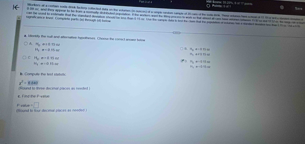 HW Score: 35.29%. 6 of Points: 0 of 1 points
177 
Save
Workers at a certain soda drink factory collected data on the volumes (in ounces) of a simple random sample of 20 cans of the soda drink. These volumes have a mean of 12, 19 or and a slanerd dewanen of
0 09 oz, and they appear to be from a normally distributed population. If the workers want the filling process to work so that almost all cans have volumes belween 11 92 oz and 12 52 ez, the range rue of thas
significance level. Complete parts (a) through (d) below
can be used to estimate that the standard deviation should be less than 0.15 oz. Use the sample data to test the claim that the population of volumes has a standard deviation tess thin 015 cr. Oe w 
a, Identify the null and alternative hypotheses. Choose the correct answer below
A. H_0sigma ≥ 0.15oz
H_1sigma <0.15oz
B. H_0:sigma =0.15cz
H_1a!= 015az
C H_0sigma >0.15oz
H_1sigma =0.15oz
D H_0sigma =0.15oz
H_1sigma <0.15oz
b. Compute the test statistic
chi^2=6.840
(Round to three decimal places as needed.)
c. Find the P -value
P-value =□
(Round to four decimal places as needed )