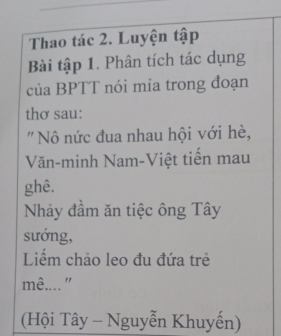 Thao tác 2. Luyện tập 
Bài tập 1. Phân tích tác dụng 
của BPTT nói mia trong đoạn 
thơ sau: 
' N nức đua nhau hội với hè, 
Văn-minh Nam-Việt tiến mau 
ghê. 
Nhảy đầm ăn tiệc ông Tây 
sướng, 
Liểm chảo leo đu đứa trẻ 
mê...." 
(Hội Tây - Nguyễn Khuyến)