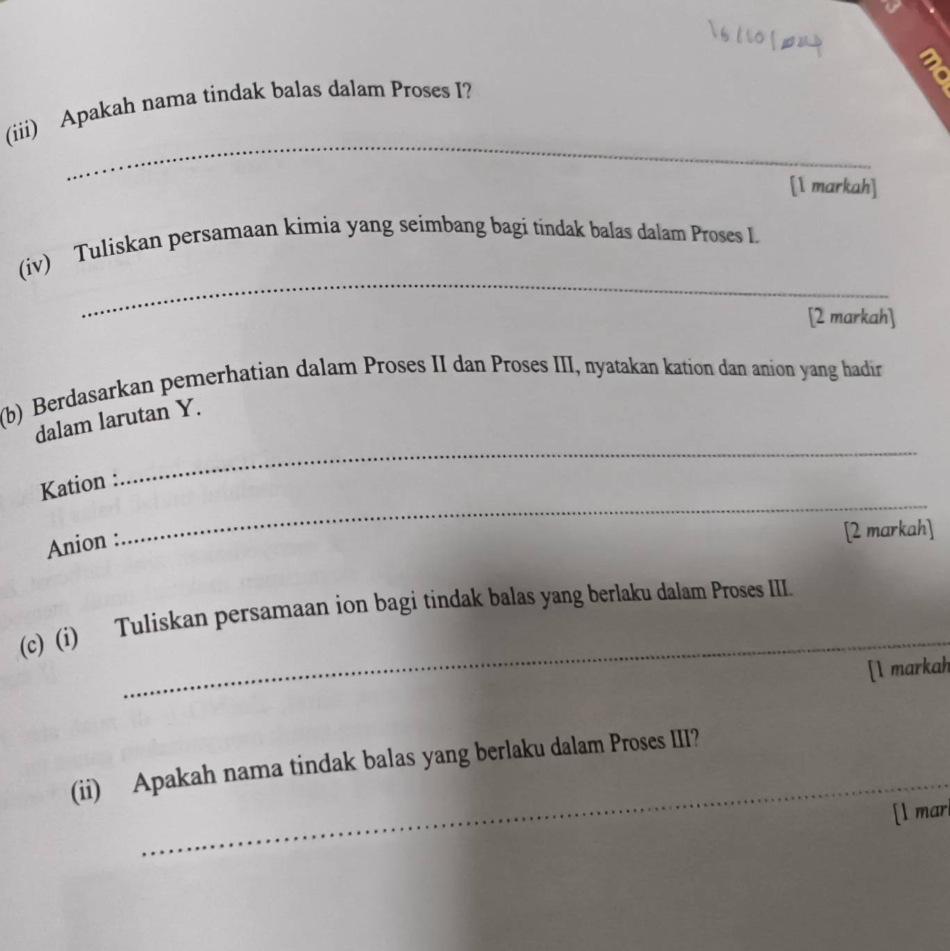 (iii) Apakah nama tindak balas dalam Proses I? 
[1 markah] 
_ 
(iv) Tuliskan persamaan kimia yang seimbang bagi tindak balas dalam Proses L 
[2 markah] 
(b) Berdasarkan pemerhatian dalam Proses II dan Proses III, nyatakan kation dan anion yang hadir 
_ 
dalam larutan Y. 
Kation : 
Anion : 
_ 
[2 markah] 
_ 
(c) (i) Tuliskan persamaan ion bagi tindak balas yang berlaku dalam Proses III. 
[l markah 
_ 
(ii) Apakah nama tindak balas yang berlaku dalam Proses III? 
[l mar