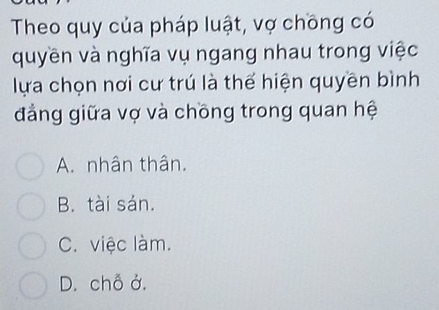 Theo quy của pháp luật, vợ chồng có
quyền và nghĩa vụ ngang nhau trong việc
lựa chọn nơi cư trú là thế hiện quyền bình
đẳng giữa vợ và chồng trong quan hệ
A. nhân thân.
B. tài sán.
C. việc làm.
D. chỗ ở.