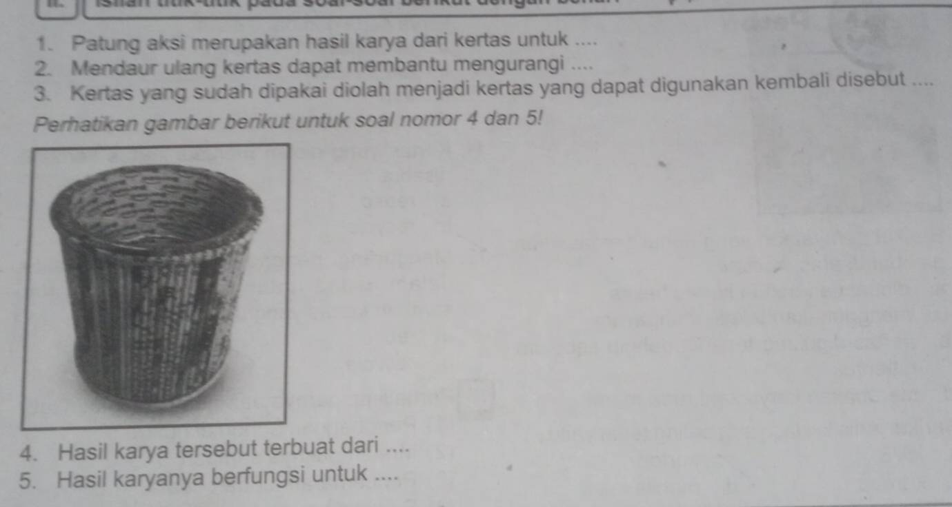 Patung aksi merupakan hasil karya dari kertas untuk .... 
2. Mendaur ulang kertas dapat membantu mengurangi .... 
3. Kertas yang sudah dipakai diolah menjadi kertas yang dapat digunakan kembali disebut .... 
Perhatikan gambar berikut untuk soal nomor 4 dan 5! 
4. Hasil karya tersebut terbuat dari .... 
5. Hasil karyanya berfungsi untuk ....