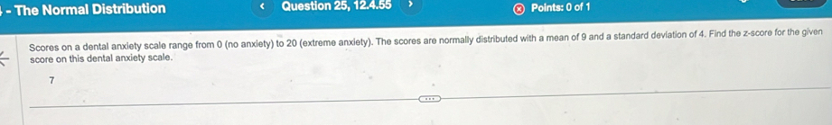 The Normal Distribution Question 25, 12.4.55 Points: 0 of 1 
Scores on a dental anxiety scale range from 0 (no anxiety) to 20 (extreme anxiety). The scores are normally distributed with a mean of 9 and a standard deviation of 4. Find the z-score for the given 
score on this dental anxiety scale. 
7