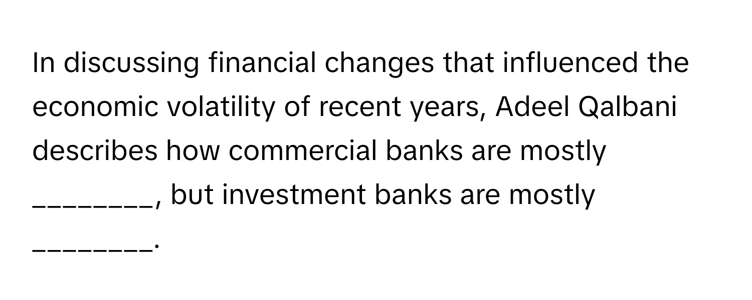 In discussing financial changes that influenced the economic volatility of recent years, Adeel Qalbani describes how commercial banks are mostly ________, but investment banks are mostly ________.