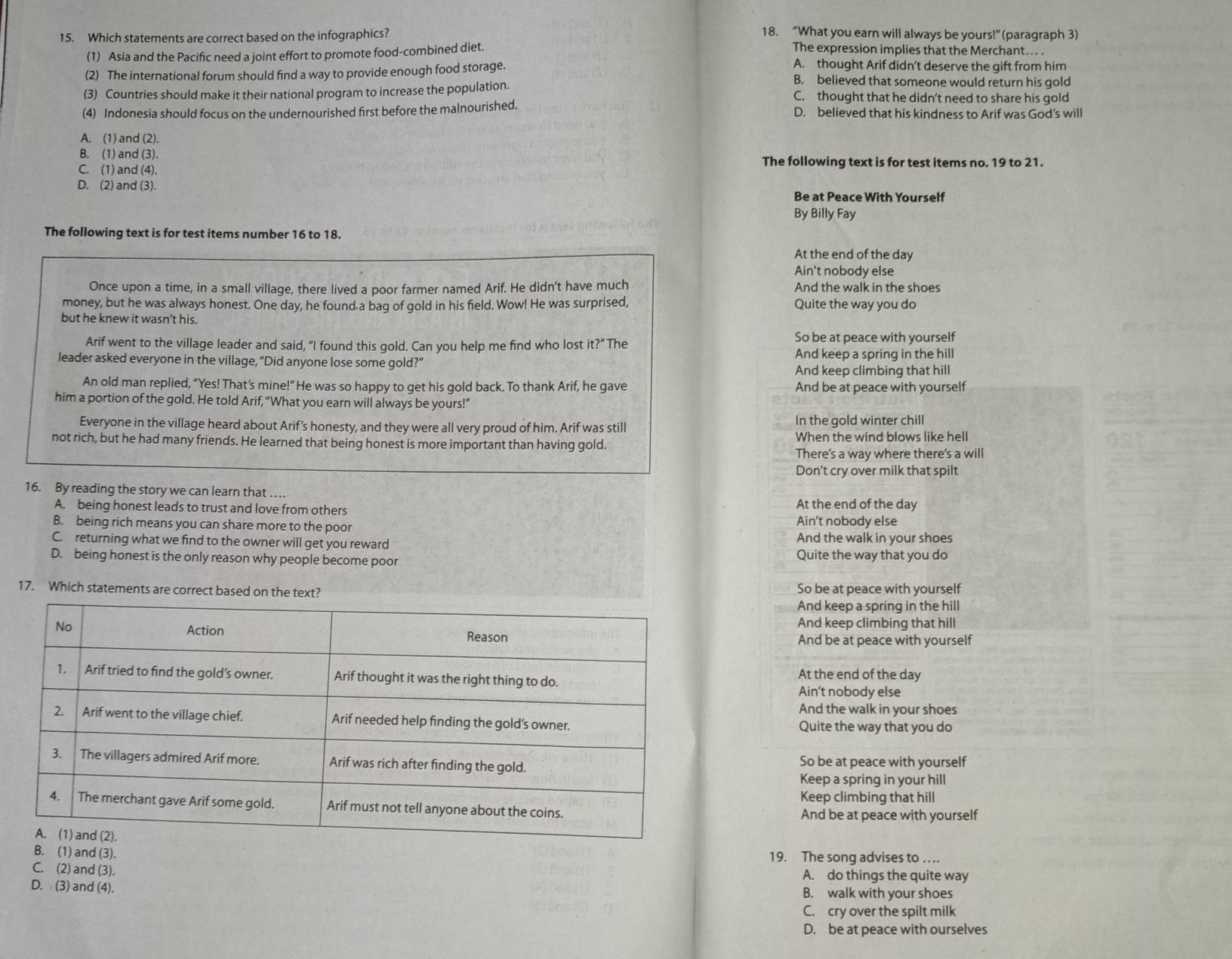 Which statements are correct based on the infographics? 18. “What you earn will always be yours!” (paragraph 3)
(1) Asia and the Pacific need a joint effort to promote food-combined diet.
The expression implies that the Merchant... .
(2) The international forum should find a way to provide enough food storage.
A. thought Arif didn’t deserve the gift from him
B. believed that someone would return his gold
(3) Countries should make it their national program to increase the population. C. thought that he didn’t need to share his gold
(4) Indonesia should focus on the undernourished first before the malnourished. D. believed that his kindness to Arif was God’s will
A. (1) and (2).
B. (1) and (3). The following text is for test items no. 19 to 21.
C. (1) and (4).
D. (2) and (3).
Be at Peace With Yourself
By Billy Fay
The following text is for test items number 16 to 18.
At the end of the day
Ain't nobody else
Once upon a time, in a small village, there lived a poor farmer named Arif. He didn't have much And the walk in the shoes
money, but he was always honest. One day, he found-a bag of gold in his field. Wow! He was surprised, Quite the way you do
but he knew it wasn’t his.
Arif went to the village leader and said, “I found this gold. Can you help me find who lost it?” The So be at peace with yourself
leader asked everyone in the village, “Did anyone lose some gold?” And keep a spring in the hill
And keep climbing that hill
An old man replied, “Yes! That’s mine!” He was so happy to get his gold back. To thank Arif, he gave And be at peace with yourself
him a portion of the gold. He told Arif, “What you earn will always be yours!”
Everyone in the village heard about Arif’s honesty, and they were all very proud of him. Arif was still In the gold winter chill
not rich, but he had many friends. He learned that being honest is more important than having gold. When the wind blows like hell
There's a way where there's a will
Don't cry over milk that spilt
16. By reading the story we can learn that . At the end of the day
A. being honest leads to trust and love from others
B. being rich means you can share more to the poor Ain’t nobody else
C. returning what we find to the owner will get you reward And the walk in your shoes
D. being honest is the only reason why people become poor Quite the way that you do
17. Which statements are correct based on the text? So be at peace with yourself
And keep a spring in the hill
And keep climbing that hill
And be at peace with yourself
At the end of the day
Ain't nobody else
And the walk in your shoes
Quite the way that you do
So be at peace with yourself
Keep a spring in your hill
Keep climbing that hill
And be at peace with yourself
B. (1) and (3). 19. The song advises to . . ..
C. (2) and (3). A. do things the quite way
D. (3) and (4). B. walk with your shoes
C. cry over the spilt milk
D. be at peace with ourselves