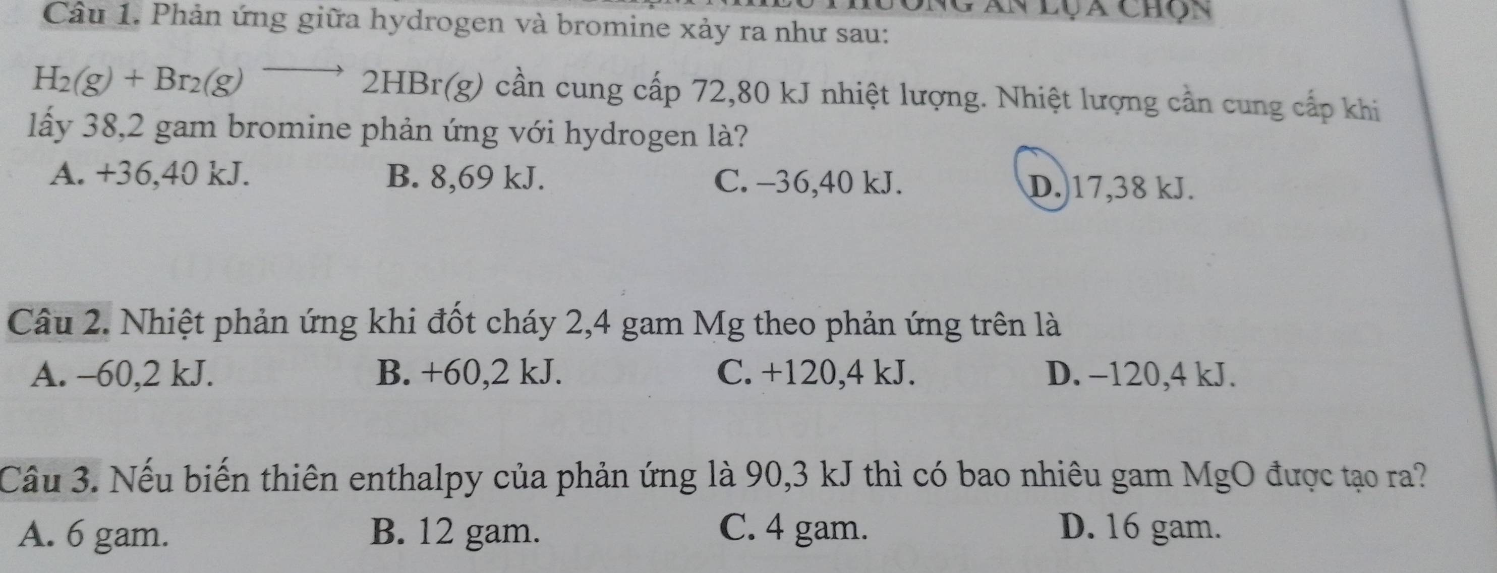 Ngân lụ a chọn
Câu 1. Phản ứng giữa hydrogen và bromine xảy ra như sau:
H_2(g)+Br_2(g)to 2HBr(g) cần cung cấp 72,80 kJ nhiệt lượng. Nhiệt lượng cần cung cấp khi
lấy 38,2 gam bromine phản ứng với hydrogen là?
A. +36, 40 kJ. B. 8,69 kJ. C. -36, 40 kJ. D.) 17,38 kJ.
Câu 2. Nhiệt phản ứng khi đốt cháy 2,4 gam Mg theo phản ứng trên là
A. -60, 2 kJ. B. +60, 2 kJ. C. +120, 4 kJ. D. −120, 4 kJ.
Câu 3. Nếu biến thiên enthalpy của phản ứng là 90, 3 kJ thì có bao nhiêu gam MgO được tạo ra?
A. 6 gam. B. 12 gam. C. 4 gam. D. 16 gam.