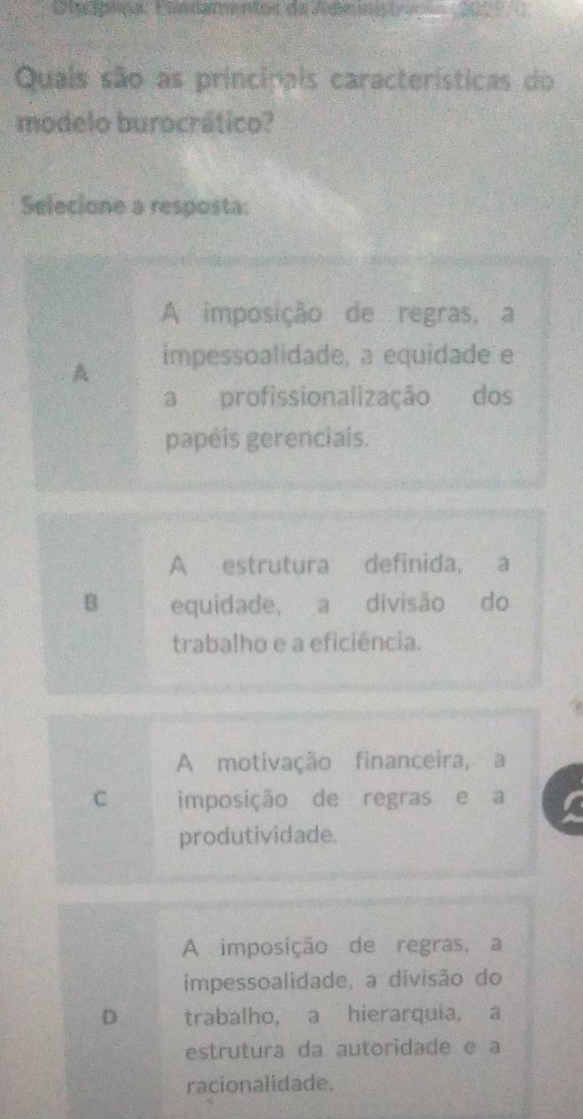 D lipipa: Elndamentos da Ademt 
Quais são as principais características do
modelo burocrático?
Selecione a resposta:
A imposição de regras, a
A impessoalidade, a equidade e
a profissionalização dos
papéis gerenciais.
A estrutura definida, a
B equidade, a divisão do
trabalho e a eficiência.
A motivação financeira, a
C imposição de regras e a
produtividade.
A imposição de regras, a
impessoalidade, a divisão do
D trabalho, a hierarquia, a
estrutura da autoridade e a
racionalidade.