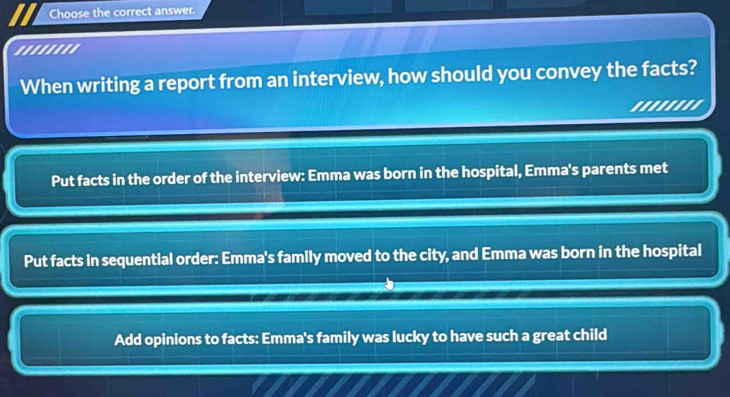 Choose the correct answer.
''''''''
When writing a report from an interview, how should you convey the facts?
''''''''
Put facts in the order of the interview: Emma was born in the hospital, Emma's parents met
Put facts in sequential order: Emma's family moved to the city, and Emma was born in the hospital
Add opinions to facts: Emma's family was lucky to have such a great child