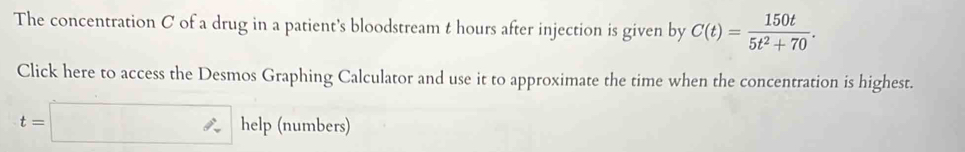 The concentration C of a drug in a patient's bloodstream t hours after injection is given by C(t)= 150t/5t^2+70 . 
Click here to access the Desmos Graphing Calculator and use it to approximate the time when the concentration is highest.
t=□ help (numbers)
