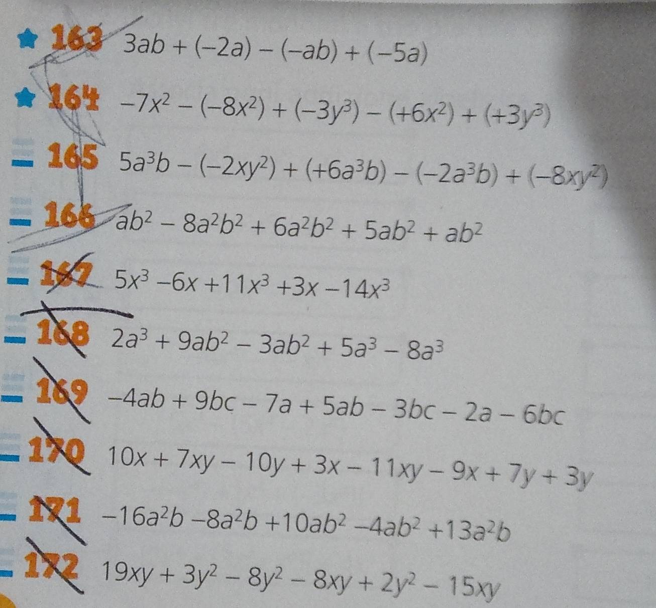 163 3ab+(-2a)-(-ab)+(-5a)
164 -7x^2-(-8x^2)+(-3y^3)-(+6x^2)+(+3y^3)
_  165
5a^3b-(-2xy^2)+(+6a^3b)-(-2a^3b)+(-8xy^2)
_  166
ab^2-8a^2b^2+6a^2b^2+5ab^2+ab^2
-
5x^3-6x+11x^3+3x-14x^3
_  168 2a^3+9ab^2-3ab^2+5a^3-8a^3
-1 1 .
-4ab+9bc-7a+5ab-3bc-2a-6bc
_ 170 10x+7xy-10y+3x-11xy-9x+7y+3y. .N1 -16a^2b-8a^2b+10ab^2-4ab^2+13a^2b
b_n□  
I X2 19xy+3y^2-8y^2-8xy+2y^2-15xy