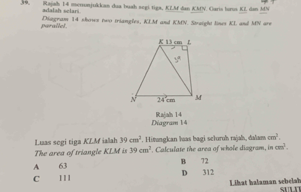 Rajah 14 menunjukkan dua buah segi tiga, KLM dan KMN. Garis lurus KL dan MN
adalah selari.
Diagram 14 shows two triangles, KLM and KMN. Straight lines KL and MN are
parallel.
Rajah 14
Diagram 14
Luas segi tiga KLM ialah 39cm^2. Hitungkan luas bagi seluruh rajah, dalam cm^2. 
The area of triangle KLM is 39cm^2. Calculate the area of whole diagram, in cm^2.
A 63 B 72
C 111 D 312
Lihat halaman sebelah
SULIT