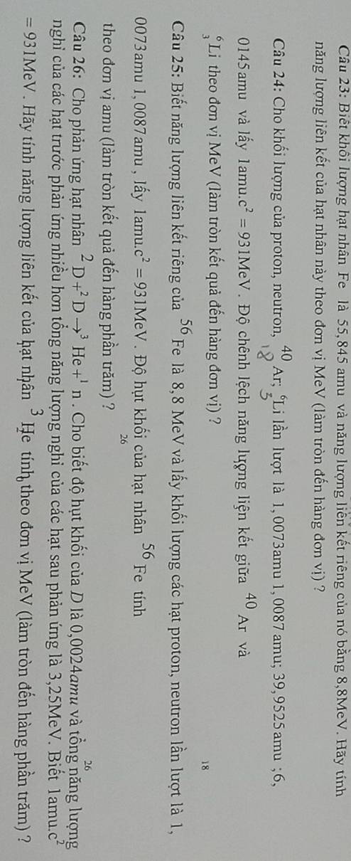 Biết khôi lượng hạt nhân Fe là 55,845 amu và năng lượng liên kết riêng của nó bằng 8,8MeV. Hãy tính
năng lượng liên kết của hạt nhân này theo đơn vị MeV (làm tròn đến hàng đơn vị) ?
Câu 24: Cho khối lượng của proton, neutron, beginarrayr 40 18endarray Ar;beginarrayr 6 3endarray Li lần lượt là 1, 0073amu 1, 0087 amu;39, 9525 amu ;6,
0145 amu và lấy 1amu. c^2=931MeV.  Độ chênh lệch năng lượng liện kết giữa 40_Ar và
beginarrayr 6 3endarray Li theo đơn vị MeV (làm tròn kết quả đến hàng đơn vị) ?
18
Câu 25: Biết năng lượng liên kết riêng của 56 Fe là 8,8 MeV và lấy khối lượng các hạt proton, neutron lần lượt là 1,
0073amu 1,0087amu , lấy 1amu..c^2=931MeV. Độ hụt khối của hạt nhân 56 Fe tính
26
theo đơn vị amu (làm tròn kết quả đến hàng phần trăm) ?
26
Câu 26: Cho phản ứng hạt nhân^2D+^2Dto^3He+^1n. Cho biết độ hụt khối của D là 0,0024amu và tổng năng lượng
nghỉ của các hạt trước phản ứng nhiều hơn tổng năng lượng nghi của các hạt sau phản ứng là 3,25MeV. Biết lamu.c^2
=931MeV Hãy tính năng lượng liên kết của hạt nhân 3 He tính theo đơn vị MeV (làm tròn đến hàng phần trăm) ?