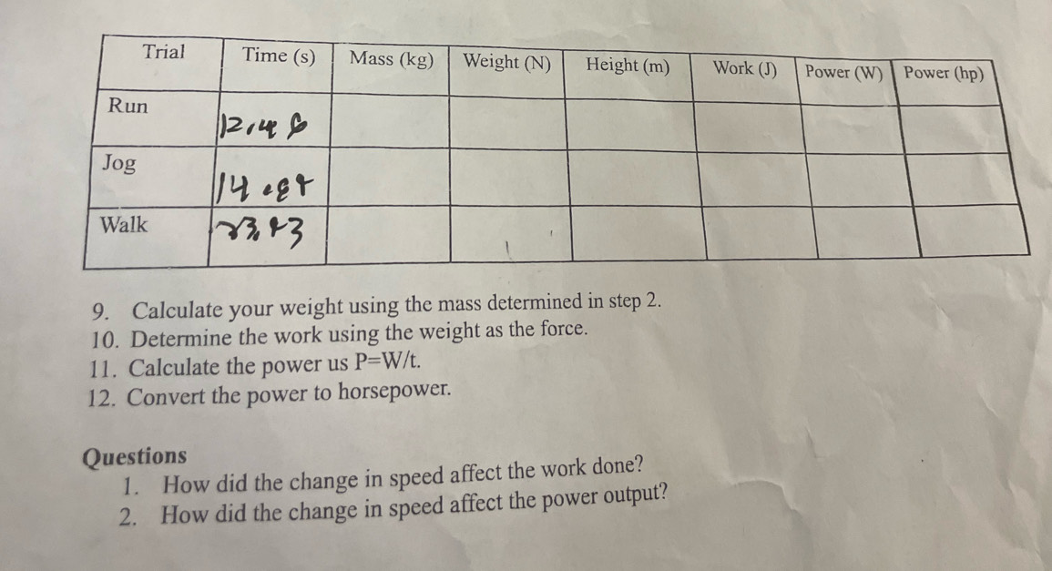 Calculate your weight using the mass determined in step 2. 
10. Determine the work using the weight as the force. 
11. Calculate the power us P=W/t. 
12. Convert the power to horsepower. 
Questions 
1. How did the change in speed affect the work done? 
2. How did the change in speed affect the power output?