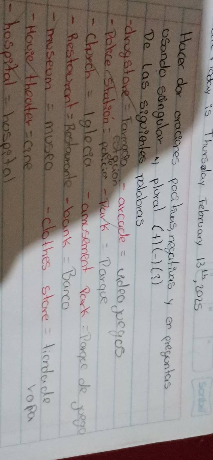 oday is Thorsday February 13^(th) 2025 
Hacer dor oracones pocitias, negativas y er pregontas 
osando songular M plural (+)(-)(?) 
De las siguientes valabras 
drugstore = Tarmgron arcade = video yegos 
- Polce stations pacio - Park: Parque 
- Chorch -191e ea - amusement Park: Pargce de poego 
- Bestaurnt = Restaurante - bank =Banco 
-museum = museo - clothes store = fiendade 
- Houe theater = cane vopa 
- hospital = hospetal