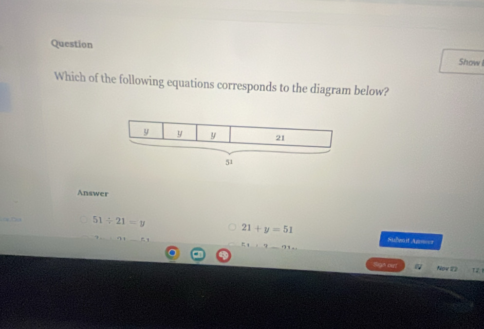 Question
Show l
Which of the following equations corresponds to the diagram below?
y y y
21
51
Answer
51/ 21=y
21+y=51 Submit Answer
Sign our Nov 22 721