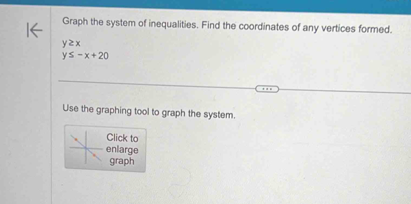 Graph the system of inequalities. Find the coordinates of any vertices formed.
y≥ x
y≤ -x+20
Use the graphing tool to graph the system.
Click to
enlarge
graph