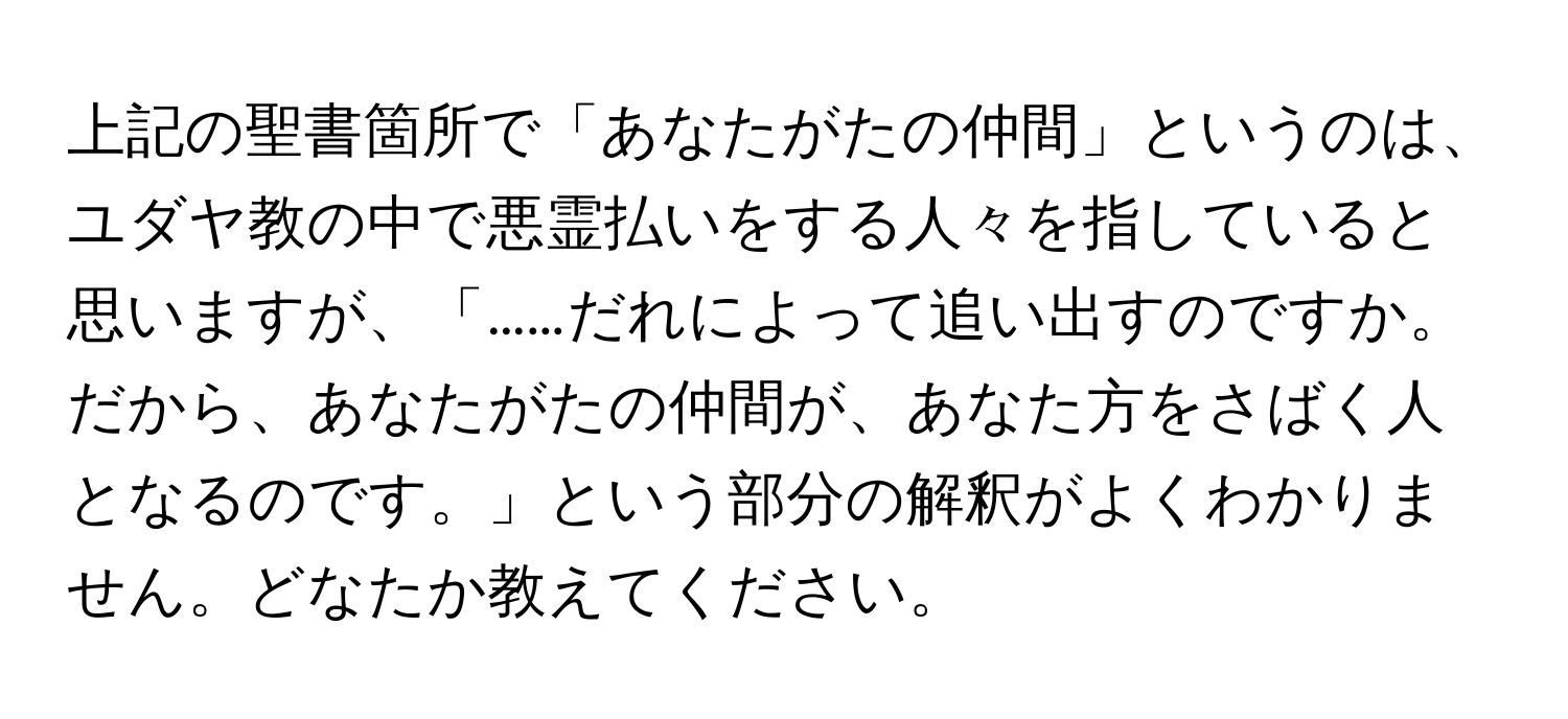 上記の聖書箇所で「あなたがたの仲間」というのは、ユダヤ教の中で悪霊払いをする人々を指していると思いますが、「……だれによって追い出すのですか。だから、あなたがたの仲間が、あなた方をさばく人となるのです。」という部分の解釈がよくわかりません。どなたか教えてください。