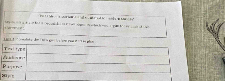 'Poaching is barbaric and outdated in modern society 
thate an article for a broadsheet newspaper in which you argue for or against this 
statement. 
Task 3. Complete the TAPS grid before you start