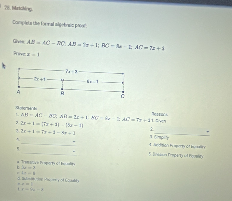 Matching.
Complete the formal algebraic proof:
Given: AB=AC-BC;AB=2x+1;BC=8x-1;AC=7x+3
Prove: x=1
Statements
1. AB=AC-BC;AB=2x+1;BC=8x-1;AC=7x+31 Reasons
2 2x+1=(7x+3)-(8x-1). Given
2
3. 2x+1=7x+3-8x+1 3. Simplify
_
4.
4. Addition Property of Equality
_
5.
5. Division Property of Equality
a. Transitive Property of Equality
b. 3x=3
C. 4x=8
d. Substitution Property of Equality
e. x=1
f. x=9x-8