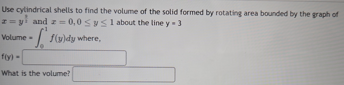 Use cylindrical shells to find the volume of the solid formed by rotating area bounded by the graph of
x=y^(frac 9)2 and x=0, 0≤ y≤ 1 about the line y=3
□  
Volume =∈t _0^(1f(y)dy where. v_1)
f(y)=□
What is the volume? □