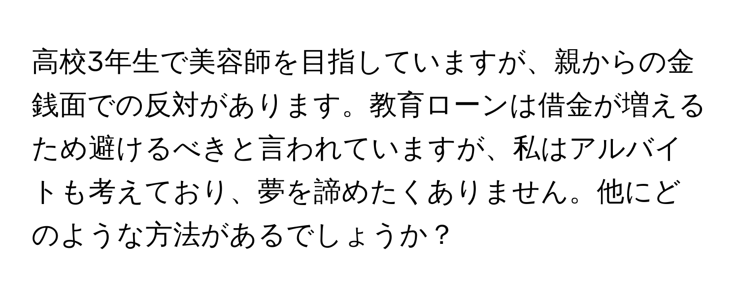 高校3年生で美容師を目指していますが、親からの金銭面での反対があります。教育ローンは借金が増えるため避けるべきと言われていますが、私はアルバイトも考えており、夢を諦めたくありません。他にどのような方法があるでしょうか？