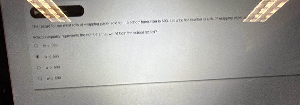 The record for the most rolls of wrapping paper sold for the school fundraiser is 593. Let w be the number of rolls of wrapping paper s
Which inequality represents the numbers that would beat the school record?
w<693</tex>
w≤ 693
w>593
w≥ 693