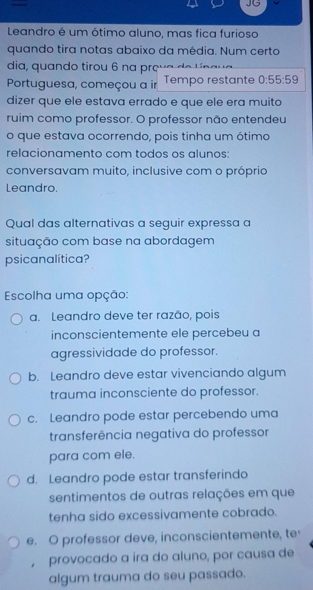 JG
Leandro é um ótimo aluno, mas fica furioso
quando tira notas abaixo da média. Num certo
dia, quando tirou 6 na preva de l n a l
Portuguesa, começou a ir Tempo restante 0:55:59
dizer que ele estava errado e que ele era muito
ruim como professor. O professor não entendeu
o que estava ocorrendo, pois tinha um ótimo
relacionamento com todos os alunos:
conversavam muito, inclusive com o próprio
Leandro.
Qual das alternativas a seguir expressa a
situação com base na abordagem
psicanalítica?
Escolha uma opção:
a. Leandro deve ter razão, pois
inconscientemente ele percebeu a
agressividade do professor.
b. Leandro deve estar vivenciando algum
trauma inconsciente do professor.
c. Leandro pode estar percebendo uma
transferência negativa do professor
para com ele.
d. Leandro pode estar transferindo
sentimentos de outras relações em que
tenha sido excessivamente cobrado.
e. O professor deve, inconscientemente, te
, provocado a ira do aluno, por causa de
algum trauma do seu passado.