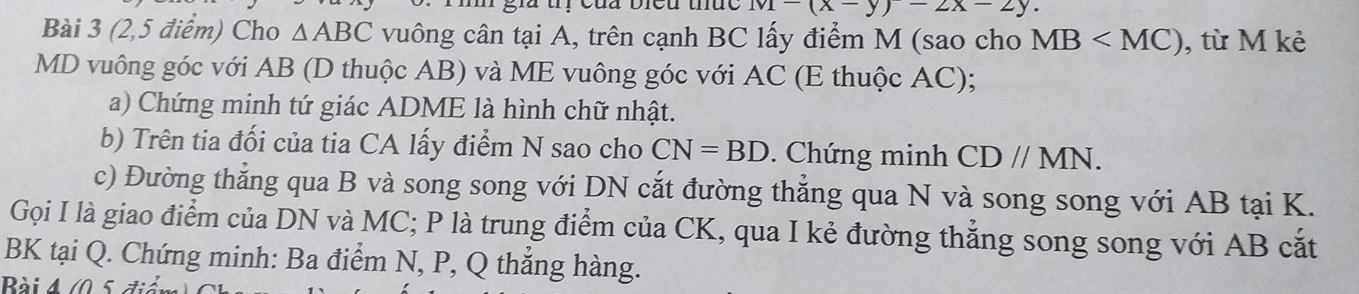 1v1-(x-y)-2x-2y. 
Bài 3 (2,5 điểm) Cho △ ABC vuông cân tại A, trên cạnh BC lấy điểm M (sao cho MB , từ M kẻ
MD vuông góc với AB (D thuộc AB) và ME vuông góc với AC (E thuộc AC); 
a) Chứng minh tứ giác ADME là hình chữ nhật. 
b) Trên tia đối của tia CA lấy điểm N sao cho CN=BD. Chứng minh CDparallel MN. 
c) Đường thẳng qua B và song song với DN cắt đường thẳng qua N và song song với AB tại K. 
Gọi I là giao điểm của DN và MC; P là trung điểm của CK, qua I kẻ đường thẳng song song với AB cắt 
BK tại Q. Chứng minh: Ba điểm N, P, Q thẳng hàng. 
Bài A (0 5 điễn