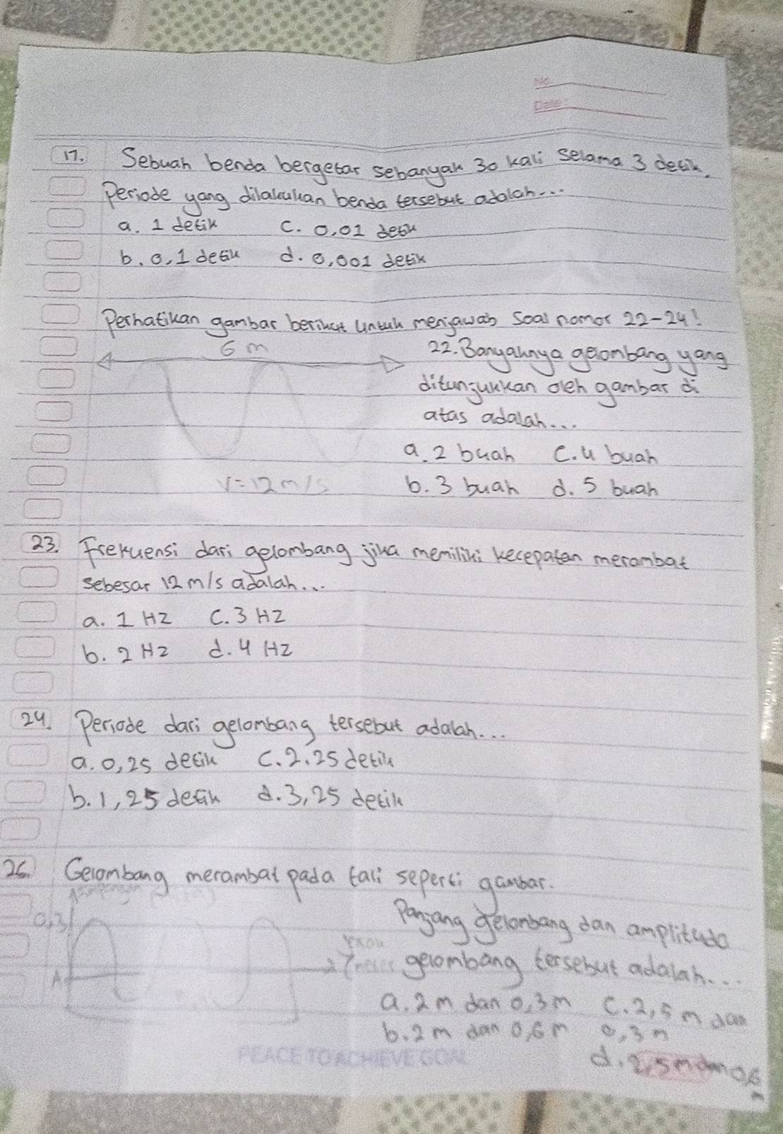 Sebuah benda bergetar sebanyan 30 kali selama 3 delk,
Periode yang dilalcaan benda tersebut adolch. . .
a. I detik C. O, 01 deak
b. 0. 1 deau d. o, ool delik
Perhatikan gambar berinat Untal menawa's seal nomor 29
G m 22. Banyahny a geonbang yong
ditanjuukan oeh gambar d
atas adalah. . .
a 2 buah C. u buah
V=12m/s 6. 3 buah d. 5 bugh
23. Freruensi dari gelombang jia memilini kecepaten merombat
sebesar 12 m/s adalah. . .
a. I HZ C. 3 HZ
b. 2 H2 d. 4 H2
24. Periode dars gelombang tersebut adalah. . .
a. o, 25 decil C. 2. 25 detil
b. 1, 25 defn d. 3, 25 detil
20 Gecombang merambal pada tal sepersi gambar.
031
panjang Jelonbang dan amplitado
A
gevombang forsebut adaich. .
a 2m dan o, 3m C. 2, 5n d0n
b. 2m dan OSn o, 3n
d. isnamok