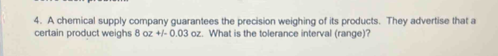 A chemical supply company guarantees the precision weighing of its products. They advertise that a 
certain product weighs 8oz+/-0.03oz. What is the tolerance interval (range)?