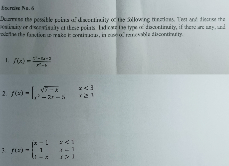 Exercise No. 6
Determine the possible points of discontinuity of the following functions. Test and discuss the
continuity or discontinuity at these points. Indicate the type of discontinuity, if there are any, and
redefine the function to make it continuous, in case of removable discontinuity.
1. f(x)= (x^2-3x+2)/x^2-4 
2. f(x)=beginarrayl sqrt(7-x)x<3 x^2-2x-5x≥ 3endarray.
3. f(x)=beginarrayl x-1x<1 1x=1 1-xx>1endarray.