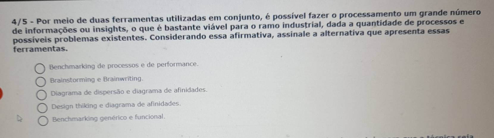 4/5 - Por meio de duas ferramentas utilizadas em conjunto, é possível fazer o processamento um grande número
de informações ou insights, o que é bastante viável para o ramo industrial, dada a quantidade de processos e
possíveis problemas existentes. Considerando essa afirmativa, assinale a alternativa que apresenta essas
ferramentas.
Benchmarking de processos e de performance.
Brainstorming e Brainwriting.
Diagrama de dispersão e diagrama de afinidades.
Design thiking e diagrama de afinidades.
Benchmarking genérico e funcional.