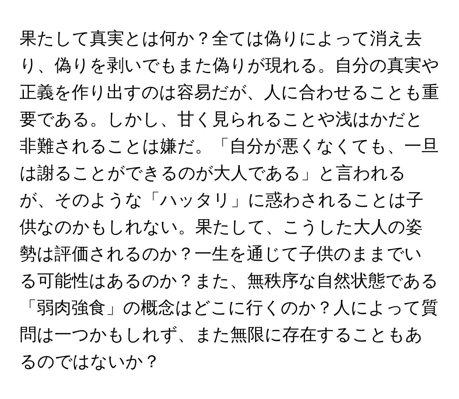 果たして真実とは何か？全ては偽りによって消え去り、偽りを剥いでもまた偽りが現れる。自分の真実や正義を作り出すのは容易だが、人に合わせることも重要である。しかし、甘く見られることや浅はかだと非難されることは嫌だ。「自分が悪くなくても、一旦は謝ることができるのが大人である」と言われるが、そのような「ハッタリ」に惑わされることは子供なのかもしれない。果たして、こうした大人の姿勢は評価されるのか？一生を通じて子供のままでいる可能性はあるのか？また、無秩序な自然状態である「弱肉強食」の概念はどこに行くのか？人によって質問は一つかもしれず、また無限に存在することもあるのではないか？