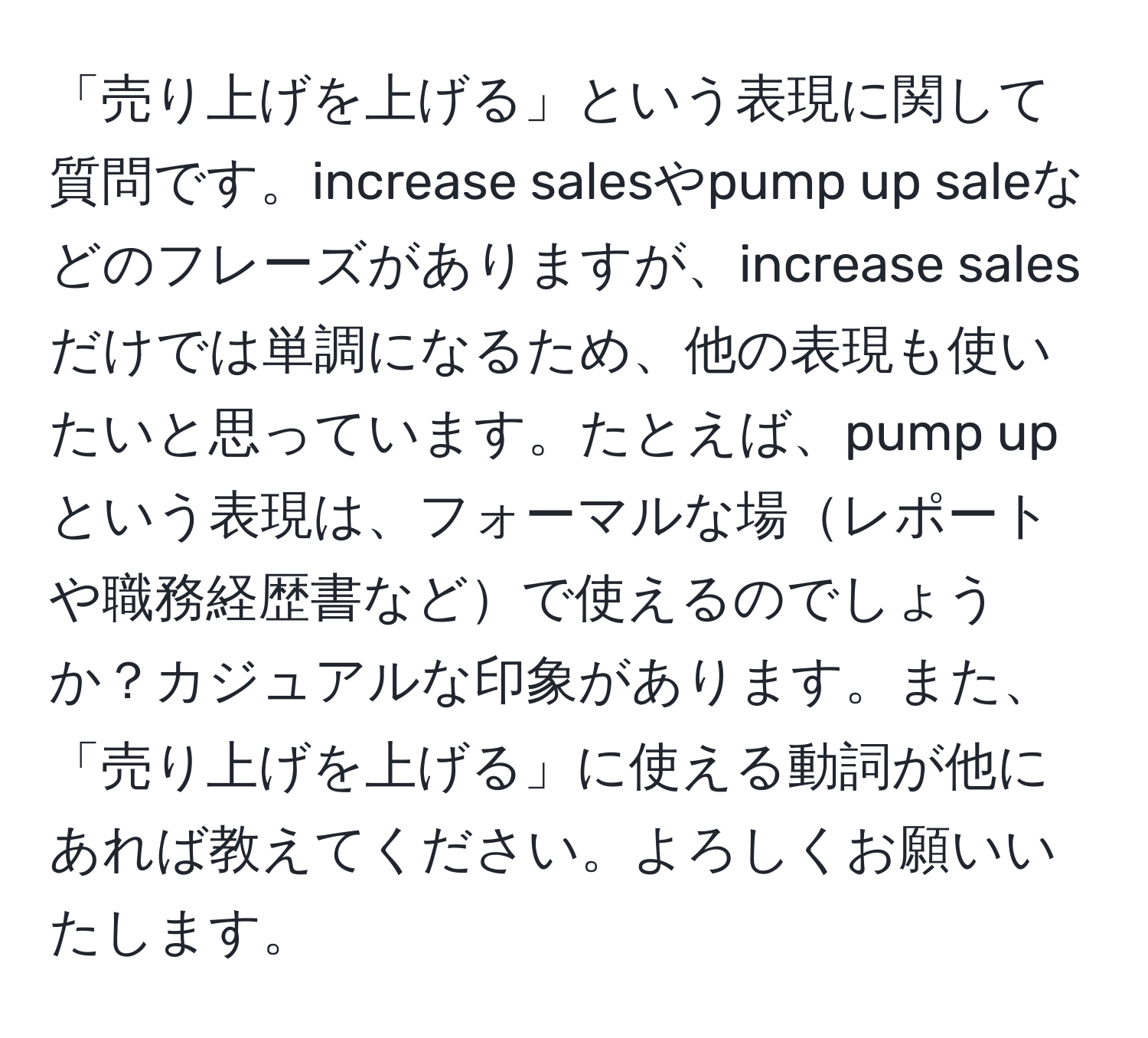 「売り上げを上げる」という表現に関して質問です。increase salesやpump up saleなどのフレーズがありますが、increase salesだけでは単調になるため、他の表現も使いたいと思っています。たとえば、pump upという表現は、フォーマルな場レポートや職務経歴書などで使えるのでしょうか？カジュアルな印象があります。また、「売り上げを上げる」に使える動詞が他にあれば教えてください。よろしくお願いいたします。